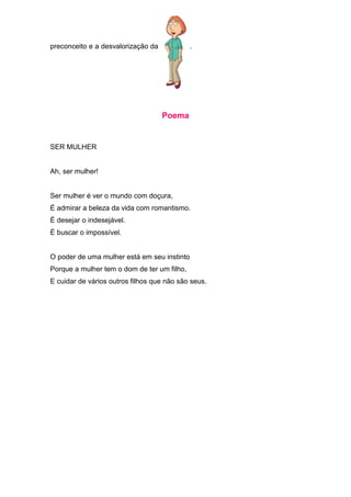 preconceito e a desvalorização da            .




                                    Poema


SER MULHER


Ah, ser mulher!


Ser mulher é ver o mundo com doçura,
É admirar a beleza da vida com romantismo.
É desejar o indesejável.
É buscar o impossível.


O poder de uma mulher está em seu instinto
Porque a mulher tem o dom de ter um filho,
E cuidar de vários outros filhos que não são seus.
 