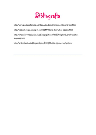 Bibliografia
http://www.portaldafamilia.org/datas/diadamulher/origem8demarco.shtml

http://wata-eh-legal.blogspot.com/2011/02/dia-da-mulher-poesia.html

http://olhaoquevinoeducanaweb.blogspot.com/2009/03/primavera-trabalhos-
manuais.html

http://jardimdaalegria.blogspot.com/2009/03/feliz-dia-da-mulher.html
 