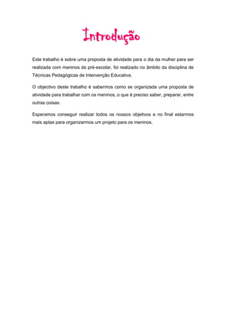 Introdução
Este trabalho é sobre uma proposta de atividade para o dia da mulher para ser
realizada com meninos do pré-escolar, foi realizado no âmbito da disciplina de
Técnicas Pedagógicas de Intervenção Educativa.

O objectivo deste trabalho é sabermos como se organizada uma proposta de
atividade para trabalhar com os meninos, o que é preciso saber, preparar, entre
outras coisas.

Esperamos conseguir realizar todos os nossos objetivos e no final estarmos
mais aptas para organizarmos um projeto para os meninos.
 