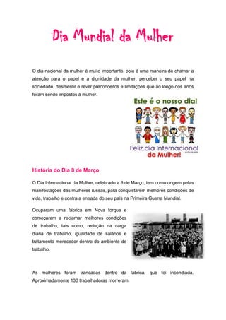 Dia Mundial da Mulher
O dia nacional da mulher é muito importante, poie é uma maneira de chamar a
atenção para o papel e a dignidade da mulher, perceber o seu papel na
sociedade, desmentir e rever preconceitos e limitações que ao longo dos anos
foram sendo impostos à mulher.




História do Dia 8 de Março

O Dia Internacional da Mulher, celebrado a 8 de Março, tem como origem pelas
manifestações das mulheres russas, para conquistarem melhores condições de
vida, trabalho e contra a entrada do seu país na Primeira Guerra Mundial.

Ocuparam uma fábrica em Nova Iorque e
começaram a reclamar melhores condições
de trabalho, tais como, redução na carga
diária de trabalho, igualdade de salários e
tratamento merecedor dentro do ambiente de
trabalho.




As mulheres foram trancadas dentro da fábrica, que foi incendiada.
Aproximadamente 130 trabalhadoras morreram.
 