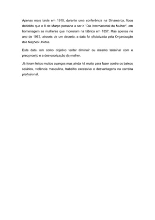 Apenas mais tarde em 1910, durante uma conferência na Dinamarca, ficou
decidido que o 8 de Março passaria a ser o "Dia Internacional da Mulher", em
homenagem as mulheres que morreram na fábrica em 1857. Mas apenas no
ano de 1975, através de um decreto, a data foi oficializada pela Organização
das Nações Unidas.

Esta data tem como objetivo tentar diminuir ou mesmo terminar com o
preconceito e a desvalorização da mulher.

Já foram feitos muitos avanços mas ainda há muito para fazer contra os baixos
salários, violência masculina, trabalho excessivo e desvantagens na carreira
profissional.
 