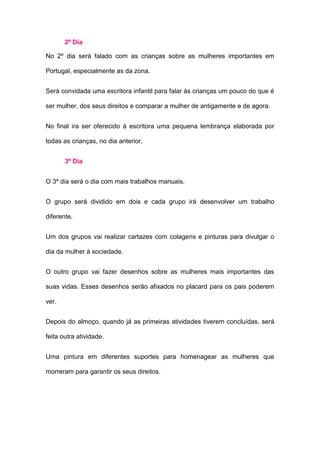 2º Dia

No 2º dia será falado com as crianças sobre as mulheres importantes em

Portugal, especialmente as da zona.


Será convidada uma escritora infantil para falar às crianças um pouco do que é

ser mulher, dos seus direitos e comparar a mulher de antigamente e de agora.


No final ira ser oferecido à escritora uma pequena lembrança elaborada por

todas as crianças, no dia anterior.


       3º Dia


O 3º dia será o dia com mais trabalhos manuais.


O grupo será dividido em dois e cada grupo irá desenvolver um trabalho

diferente.


Um dos grupos vai realizar cartazes com colagens e pinturas para divulgar o

dia da mulher à sociedade.


O outro grupo vai fazer desenhos sobre as mulheres mais importantes das

suas vidas. Esses desenhos serão afixados no placard para os pais poderem

ver.


Depois do almoço, quando já as primeiras atividades tiverem concluídas, será

feita outra atividade.


Uma pintura em diferentes suportes para homenagear as mulheres que

morreram para garantir os seus direitos.
 