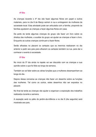 4º Dia


As crianças durante o 4º dia vão fazer algumas flores em papel e outros
materiais, para no dia 8 de Março saírem à rua e entregarem às mulheres da
sociedade local. Esta atividade pode ser articulada com a família, propondo às
famílias ajudarem as crianças a fazer algumas flores em casa.

Da parte da tarde algumas crianças do grupo vão fazer um livro sobre os
direitos das mulheres, a auxiliar do grupo vai ajudar as crianças a fazer o livro.
Enquanto as outras crianças continuam a fazer flores.

Serão afixadas no placard os cartazes que os meninos realizaram no dia
anterior e pedir aos pais para afixarem os cartazes também na rua, para dar a
conhecer o evento à sociedade.

      5º Dia

No inicio do 5º dia ainda no tapete vai ser discutido com as crianças a sua
opinião sobre o que foi feito ao longo da semana.

Também se vai falar sobre as várias funções que a mulheres desempenham ao
longo do dia.

Depois dessa conversa as crianças irão fazer um desenho sobre as funções
das mulheres. Tal como os outros, estes desenhos irão ser expostos no
placard.

No final da tarde as crianças vão ajudar a organizar a exposição dos trabalhos
realizados durante a semana.

A expiação será no pátio do jardim-de-infância e no dia 8 (dia seguinte) será
mostrada aos pais.
 