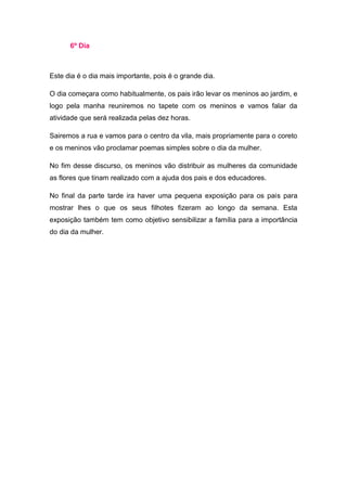 6º Dia



Este dia é o dia mais importante, pois é o grande dia.

O dia começara como habitualmente, os pais irão levar os meninos ao jardim, e
logo pela manha reuniremos no tapete com os meninos e vamos falar da
atividade que será realizada pelas dez horas.

Sairemos a rua e vamos para o centro da vila, mais propriamente para o coreto
e os meninos vão proclamar poemas simples sobre o dia da mulher.

No fim desse discurso, os meninos vão distribuir as mulheres da comunidade
as flores que tinam realizado com a ajuda dos pais e dos educadores.

No final da parte tarde ira haver uma pequena exposição para os pais para
mostrar lhes o que os seus filhotes fizeram ao longo da semana. Esta
exposição também tem como objetivo sensibilizar a família para a importância
do dia da mulher.
 