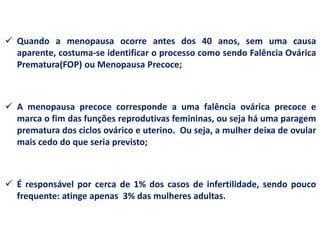  Quando a menopausa ocorre antes dos 40 anos, sem uma causa
  aparente, costuma-se identificar o processo como sendo Falência Ovárica
  Prematura(FOP) ou Menopausa Precoce;



 A menopausa precoce corresponde a uma falência ovárica precoce e
  marca o fim das funções reprodutivas femininas, ou seja há uma paragem
  prematura dos ciclos ovárico e uterino. Ou seja, a mulher deixa de ovular
  mais cedo do que seria previsto;



 É responsável por cerca de 1% dos casos de infertilidade, sendo pouco
  frequente: atinge apenas 3% das mulheres adultas.
 