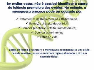 Em muitos casos, não é possível identificar a causa
 da falência prematura dos ovários. No entanto, a
   menopausa precoce pode ser causada por:

       Tratamentos de Quimioterapia e Radioterapia;
              Remoção cirúrgica dos ovários;
        Herança genética e Defeito Cromossómico;
                 Doenças auto-imunes;
                     Estilo de Vida



 Então, de forma a «atrasar» a menopausa, recomenda-se um estilo
   de vida saudável, assente num bom regime alimentar e rico em
                           exercício físico!
 