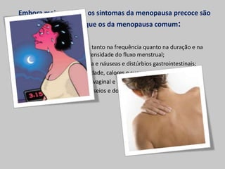 Embora mais severos, os sintomas da menopausa precoce são
         os mesmos que os da menopausa comum:

      Ciclos irregulares, tanto na frequência quanto na duração e na
                       intensidade do fluxo menstrual;
        Dores de cabeça e náuseas e distúrbios gastrointestinais;
                Infertilidade, calores e suores nocturnos;
                  Secura vaginal e Incontinência urinária;
           Inchaço dos seios e do corpo e dores musculares.
 