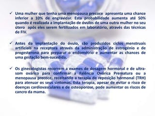  Uma mulher que tenha uma menopausa precoce apresenta uma chance
  inferior a 10% de engravidar. Esta probabilidade aumenta até 50%
  quando é realizada a implantação de óvulos de uma outra mulher no seu
  útero após eles serem fertilizados em laboratório, através das técnicas
  de FIV.

 Antes da implantação do óvulo, são produzidos ciclos menstruais
  artificiais na receptora através da administração de estrogénio e de
  progesterona para preparar o endométrio e aumentar as chances de
  uma gestação bem-sucedida.

 Os ginecologistas recorrem a exames de dosagem hormonal e de ultra-
  som ovárico para confirmar a Falência Ovárica Prematura ou a
  menopausa precoce, receitando a terapia de reposição hormonal (TRH)
  para atenuar os seus sintomas. Esta terapia, apesar de evitar o risco de
  doenças cardiovasculares e de osteoporose, pode aumentar os riscos de
  cancro da mama.
 