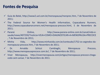 Fontes de Pesquisa
 Guia do Bebé, http://www2.uol.com.br/menospausa/menprec.htm, 7 de Novembro de
  2011;
 The Federal Source for Women's Health Information, Copacabana Runners,
  http://www.copacabanarunners.net/menopausa-precoce.html, 5 de Novembro de
  2011;
 Paraná             Online,          http://www.parana-online.com.br/canal/vida-e-
  saude/news/407250/?noticia=VEJA+COMO+DIAGNOSTICAR+A+MENOPAUSA+PRECOCE
  , 7 de Novembro de 2011;
 Minha       Vida,      http://www.minhavida.com.br/conteudo/1752-os-segredos-da-
  menopausa-precoce.htm, 7 de Novembro de 2011;
    Dr.      Arnaldo        Schizzi    Cambiaghi,       Menopausa        Precoce,
  http://www.menopausaprecoce.com.br/, 7 de Novembro de 2011;
 Viver Menopausa, http://vivermenopausa.com/artigos/menopausa-precoce-chega-
  cedo-sem-avisar, 7 de Novembro de 2011.
 
