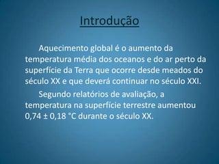 IntroduçãoAquecimento global é o aumento da temperatura média dos oceanos e do ar perto da superfície da Terra que ocorre desde meados do século XX e que deverá continuar no século XXI.		Segundo relatórios de avaliação, a temperatura na superfície terrestre aumentou 0,74 ± 0,18 °C durante o século XX.