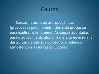 CausasCausas naturais ou antropogénicas (provocadas pelo homem) têm sido propostas para explicar o fenómeno. As causas apontadas para o aquecimento global, é o efeito de estufa, a destruição da camada do ozono, a poluição atmosférica e as fontes poluidoras. 