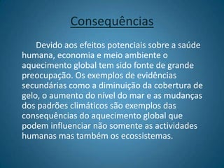 Consequências		Devido aos efeitos potenciais sobre a saúde humana, economia e meio ambiente o aquecimento global tem sido fonte de grande preocupação. Os exemplos de evidências secundárias como a diminuição da cobertura de gelo, o aumento do nível do mar e as mudanças dos padrões climáticos são exemplos das consequências do aquecimento global que podem influenciar não somente as actividades humanas mas também os ecossistemas.