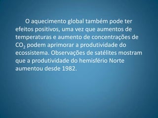 Oaquecimento global também pode ter efeitos positivos, uma vez que aumentos de temperaturas e aumento de concentrações de CO2 podem aprimorar a produtividade do ecossistema. Observações de satélites mostram que a produtividade do hemisfério Norte aumentou desde 1982.