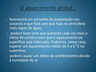 O aquecimento global…favorecerá um aumento da evaporação nos oceanos o que fará com que haja na atmosfera mais vapor de água;-   poderá fazer com que aumente cada vez mais o efeito de estufa e com que o aquecimento da superfície seja reforçado. Podemos, nesse caso, esperar um aquecimento médio de 4 a 6 °C na superfície;-  poderá causar um efeito de arrefecimento devido à humidade do ar.