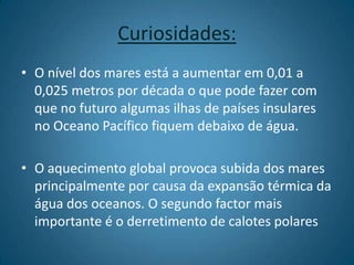 Curiosidades:O nível dos mares está a aumentar em 0,01 a 0,025 metros por década o que pode fazer com que no futuro algumas ilhas de países insulares no Oceano Pacífico fiquem debaixo de água.O aquecimento global provoca subida dos mares principalmente por causa da expansão térmica da água dos oceanos. O segundo factor mais importante é o derretimento de calotes polares