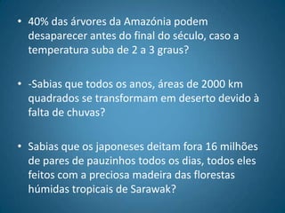 40% das árvores da Amazónia podem desaparecer antes do final do século, caso a temperatura suba de 2 a 3 graus?-Sabias que todos os anos, áreas de 2000 km quadrados se transformam em deserto devido à falta de chuvas?Sabias que os japoneses deitam fora 16 milhões de pares de pauzinhos todos os dias, todos eles feitos com a preciosa madeira das florestas húmidas tropicais de Sarawak?