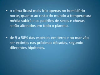 o clima ficará mais frio apenas no hemisfério norte, quanto ao resto do mundo a temperatura média subirá e os padrões de secas e chuvas serão alterados em todo o planeta.de 9 a 58% das espécies em terra e no mar vão ser extintas nas próximas décadas, segundo diferentes hipóteses.