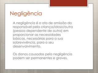 Negligência
 A negligência é o ato de omissão do
 responsável pela criança/idoso/outra
 (pessoa dependente de outra) em
 proporcionar as necessidades
 básicas, necessárias para a sua
 sobrevivência, para o seu
 desenvolvimento.

 Os danos causados pela negligência
 podem ser permanentes e graves.
 
