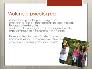 Violência psicológica
A violência psicológica ou agressão
emocional, tão ou mais prejudicial que a física.
É caracterizada pela
rejeição, depreciação, discriminação, humilha
ção, desrespeito e punições exageradas.
É uma violência que não deixa marcas
corporais visíveis, mas emocionalmente
provoca cicatrizes para toda a vida.
 