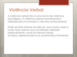 Violência Verbal
A violência verbal não é uma forma de violência
psicológica. A violência verbal normalmente é
utilizada para incomodar a vida das outras pessoas.

Pode ser feita através do silêncio, que muitas vezes é
muito mais violento que os métodos utilizados
habitualmente, como as ofensas morais
(insultos), depreciações e os questionários infindáveis.
 