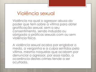 Violência sexual
Violência na qual o agressor abusa do
poder que tem sobre a vítima para obter
gratificação sexual, sem o seu
consentimento, sendo induzida ou
obrigada a práticas sexuais com ou sem
violência física.

A violência sexual acaba por englobar o
medo, a vergonha e a culpa sentidos pela
vítima, mesmo naquelas que acabam por
denunciar o agressor, por essa razão, a
ocorrência destes crimes tende a ser
ocultada.
 