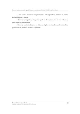 Concurso para provimento do lugar de Director de acordo com o Aviso n.º 6956/2009, de 31 de Março



         - Levar a cabo iniciativas que promovam a auto-regulação e melhoria da escola:
avaliação interna e externa.
         - Promover uma gestão participativa ligada ao desenvolvimento de uma cultura de
participação na própria escola.
         - Promover a articulação entre os diferentes órgãos de direcção, de administração e
gestão a fim de garantir o sucesso e a qualidade.




Projecto de Intervenção na Escola                                                                   11
Maria do Rosário de Carvalho Pato e Silva Ferreira
 