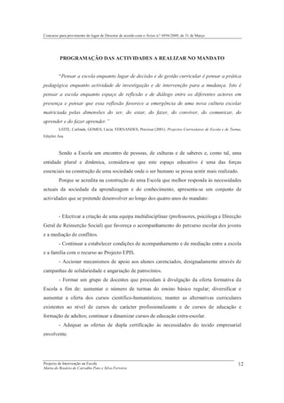 Concurso para provimento do lugar de Director de acordo com o Aviso n.º 6956/2009, de 31 de Março




         PROGRAMAÇÃO DAS ACTIVIDADES A REALIZAR NO MANDATO


         “Pensar a escola enquanto lugar de decisão e de gestão curricular é pensar a prática
pedagógica enquanto actividade de investigação e de intervenção para a mudança. Isto é
pensar a escola enquanto espaço de reflexão e de diálogo entre os diferentes actores em
presença e pensar que essa reflexão favorece a emergência de uma nova cultura escolar
matriciada pelas dimensões do ser, do estar, do fazer, do conviver, do comunicar, do
aprender e do fazer aprender.”
         LEITE, Carlinda, GOMES, Lúcia, FERNANDES, Preciosa (2001). Projectos Curriculares de Escola e de Turma.
Edições Asa.



         Sendo a Escola um encontro de pessoas, de culturas e de saberes e, como tal, uma
entidade plural e dinâmica, considera-se que este espaço educativo é uma das forças
essenciais na construção de uma sociedade onde o ser humano se possa sentir mais realizado.
         Porque se acredita na construção de uma Escola que melhor responda às necessidades
actuais da sociedade da aprendizagem e do conhecimento, apresenta-se um conjunto de
actividades que se pretende desenvolver ao longo dos quatro anos do mandato:


         - Efectivar a criação de uma equipa multidisciplinar (professores, psicóloga e Direcção
Geral de Reinserção Social) que favoreça o acompanhamento do percurso escolar dos jovens
e a mediação de conflitos.
         - Continuar a estabelecer condições de acompanhamento e de mediação entre a escola
e a família com o recurso ao Projecto EPIS.
         - Accionar mecanismos de apoio aos alunos carenciados, designadamente através de
campanhas de solidariedade e angariação de patrocínios.
         - Formar um grupo de docentes que procedam à divulgação da oferta formativa da
Escola a fim de: aumentar o número de turmas do ensino básico regular; diversificar e
aumentar a oferta dos cursos científico-humanísticos; manter as alternativas curriculares
existentes ao nível de cursos de carácter profissionalizante e de cursos de educação e
formação de adultos; continuar a dinamizar cursos de educação extra-escolar.
         - Adequar as ofertas de dupla certificação às necessidades do tecido empresarial
envolvente.




Projecto de Intervenção na Escola                                                                             12
Maria do Rosário de Carvalho Pato e Silva Ferreira
 