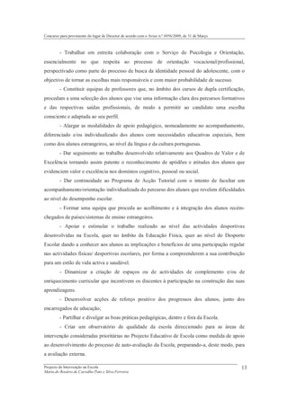 Concurso para provimento do lugar de Director de acordo com o Aviso n.º 6956/2009, de 31 de Março



         - Trabalhar em estreita colaboração com o Serviço de Psicologia e Orientação,
essencialmente no que respeita ao processo de orientação vocacional/profissional,
perspectivado como parte do processo de busca da identidade pessoal do adolescente, com o
objectivo de tornar as escolhas mais responsáveis e com maior probabilidade de sucesso.
         - Constituir equipas de professores que, no âmbito dos cursos de dupla certificação,
procedam a uma selecção dos alunos que vise uma informação clara dos percursos formativos
e das respectivas saídas profissionais, de modo a permitir ao candidato uma escolha
consciente e adaptada ao seu perfil.
         - Alargar as modalidades de apoio pedagógico, nomeadamente no acompanhamento,
diferenciado e/ou individualizado dos alunos com necessidades educativas especiais, bem
como dos alunos estrangeiros, ao nível da língua e da cultura portuguesas.
         - Dar seguimento ao trabalho desenvolvido relativamente aos Quadros de Valor e de
Excelência tornando assim patente o reconhecimento de aptidões e atitudes dos alunos que
evidenciem valor e excelência nos domínios cognitivo, pessoal ou social.
         - Dar continuidade ao Programa de Acção Tutorial com o intento de facultar um
acompanhamento/orientação individualizada do percurso dos alunos que revelem dificuldades
ao nível do desempenho escolar.
         - Formar uma equipa que proceda ao acolhimento e à integração dos alunos recém-
chegados de países/sistemas de ensino estrangeiros.
         - Apoiar e estimular o trabalho realizado ao nível das actividades desportivas
desenvolvidas na Escola, quer no âmbito da Educação Física, quer ao nível do Desporto
Escolar dando a conhecer aos alunos as implicações e benefícios de uma participação regular
nas actividades físicas/ desportivas escolares, por forma a compreenderem a sua contribuição
para um estilo de vida activa e saudável.
         - Dinamizar a criação de espaços ou de actividades de complemento e/ou de
enriquecimento curricular que incentivem os discentes à participação na construção das suas
aprendizagens.
         - Desenvolver acções de reforço positivo dos progressos dos alunos, junto dos
encarregados de educação;
         - Partilhar e divulgar as boas práticas pedagógicas, dentro e fora da Escola.
         - Criar um observatório de qualidade da escola direccionado para as áreas de
intervenção consideradas prioritárias no Projecto Educativo de Escola como medida de apoio
ao desenvolvimento do processo de auto-avaliação da Escola, preparando-a, deste modo, para
a avaliação externa.

Projecto de Intervenção na Escola                                                                   13
Maria do Rosário de Carvalho Pato e Silva Ferreira
 