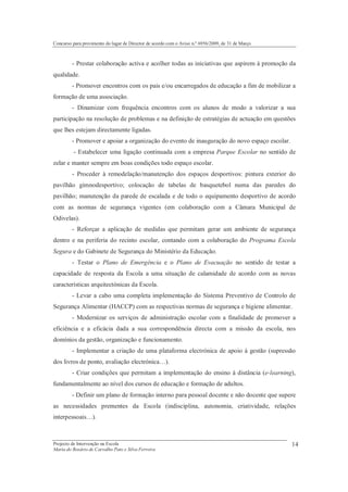 Concurso para provimento do lugar de Director de acordo com o Aviso n.º 6956/2009, de 31 de Março



         - Prestar colaboração activa e acolher todas as iniciativas que aspirem à promoção da
qualidade.
         - Promover encontros com os pais e/ou encarregados de educação a fim de mobilizar a
formação de uma associação.
         - Dinamizar com frequência encontros com os alunos de modo a valorizar a sua
participação na resolução de problemas e na definição de estratégias de actuação em questões
que lhes estejam directamente ligadas.
         - Promover e apoiar a organização do evento de inauguração do novo espaço escolar.
         - Estabelecer uma ligação continuada com a empresa Parque Escolar no sentido de
zelar e manter sempre em boas condições todo espaço escolar.
         - Proceder à remodelação/manutenção dos espaços desportivos: pintura exterior do
pavilhão gimnodesportivo; colocação de tabelas de basquetebol numa das paredes do
pavilhão; manutenção da parede de escalada e de todo o equipamento desportivo de acordo
com as normas de segurança vigentes (em colaboração com a Câmara Municipal de
Odivelas).
         - Reforçar a aplicação de medidas que permitam gerar um ambiente de segurança
dentro e na periferia do recinto escolar, contando com a colaboração do Programa Escola
Segura e do Gabinete de Segurança do Ministério da Educação.
         - Testar o Plano de Emergência e o Plano de Evacuação no sentido de testar a
capacidade de resposta da Escola a uma situação de calamidade de acordo com as novas
características arquitectónicas da Escola.
         - Levar a cabo uma completa implementação do Sistema Preventivo de Controlo de
Segurança Alimentar (HACCP) com as respectivas normas de segurança e higiene alimentar.
         - Modernizar os serviços de administração escolar com a finalidade de promover a
eficiência e a eficácia dada a sua correspondência directa com a missão da escola, nos
domínios da gestão, organização e funcionamento.
         - Implementar a criação de uma plataforma electrónica de apoio à gestão (supressão
dos livros de ponto, avaliação electrónica…).
         - Criar condições que permitam a implementação do ensino à distância (e-learning),
fundamentalmente ao nível dos cursos de educação e formação de adultos.
         - Definir um plano de formação interno para pessoal docente e não docente que supere
as necessidades prementes da Escola (indisciplina, autonomia, criatividade, relações
interpessoais…).



Projecto de Intervenção na Escola                                                                   14
Maria do Rosário de Carvalho Pato e Silva Ferreira
 
