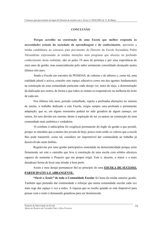 Concurso para provimento do lugar de Director de acordo com o Aviso n.º 6956/2009, de 31 de Março



                                                 CONCLUSÃO


         Porque acredito na construção de uma Escola que melhor responda às
necessidades actuais da sociedade da aprendizagem e do conhecimento, apresento a
minha candidatura ao concurso para provimento de Director da Escola Secundária Pedro
Alexandrino expressando as minhas intenções num programa que alicerço no profundo
conhecimento desta realidade, não só pelos 19 anos de pertença e por uma experiência de
onze anos de gestão, mas essencialmente pelo saber seriamente consolidado alcançado nestes
últimos três anos.
         Sendo a Escola um encontro de PESSOAS, de culturas e de saberes e, como tal, uma
realidade plural e activa, concebo este espaço educativo como um dos agentes fundamentais
na construção de uma comunidade particular onde desejo ver, antes de mais, a demonstração
da dedicação aos outros, de forma a que todos se sintam co-responsáveis na melhoria do êxito
de cada um.
         Nos últimos três anos, período conturbado, sujeito a profundas alterações no sistema
de ensino, o trabalho dedicado a esta Escola, exigiu sempre uma profunda e permanente
adaptação, que se, em alguns momentos poderá ter sido geradora de algum cansaço, em
outros, foi sem dúvida um enorme alento à aspiração de ser co-autora na construção de uma
comunidade mais autêntica e verdadeira.
         O combate à indisciplina foi exigência permanente do órgão de gestão a que presidi,
porque se entendeu que a muitos dos jovens de hoje, pouco resta senão os valores que a escola
lhes pode transmitir, como tal, considero ser impreterível dar continuidade ao trabalho já
desenvolvido neste âmbito.
         Regulei-me por uma gestão participativa sustentada na democraticidade porque creio
firmemente ser este o caminho que leva à construção de uma escola com sólidos alicerces
capazes de sustentar o Projecto que me propus erigir. Esta é, decerto, a maior e a mais
duradoura forma de levar esta missão a bom porto.
         Assim é meu desejo permanecer fiel ao princípio de uma ESCOLA DE SUCESSO,
PARTICIPATIVA E ABRANGENTE.
         “Ouvir o Sentir” de toda a Comunidade Escolar foi lema da minha anterior gestão.
Também aqui pretendo dar continuidade e reforçar que numa comunidade escolar cada vez
mais urge dar espaço e voz a todos. A riqueza que se recebe quando se está disponível para
pensar com o outro é demasiado grandiosa para ser desmerecida.



Projecto de Intervenção na Escola                                                                   16
Maria do Rosário de Carvalho Pato e Silva Ferreira
 