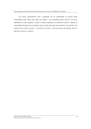 Concurso para provimento do lugar de Director de acordo com o Aviso n.º 6956/2009, de 31 de Março



         Em suma, apresento-me com o propósito de ser instrumento ao serviço desta
comunidade onde anseio que cada um, dando o seu contributo possa sentir-se em casa,
cabendo-me a mim garantir o maior e melhor empenho, no sentido de incutir o desejo na
comunidade educativa de se orientar cada vez pela dimensão humanizadora do trabalho e do
estudo, pelo carácter criativo e construtivo do saber; e pela promoção do diálogo entre os
diferentes saberes e culturas.




Projecto de Intervenção na Escola                                                                   17
Maria do Rosário de Carvalho Pato e Silva Ferreira
 