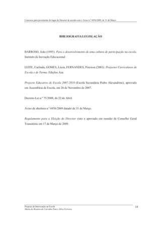 Concurso para provimento do lugar de Director de acordo com o Aviso n.º 6956/2009, de 31 de Março




                                    BIBLIOGRAFIA/LEGISLAÇÃO




BARROSO, João (1995). Para o desenvolvimento de uma cultura de participação na escola.
Instituto de Inovação Educacional.


LEITE, Carlinda, GOMES, Lúcia, FERNANDES, Preciosa (2001). Projectos Curriculares de
Escola e de Turma. Edições Asa.


Projecto Educativo de Escola 2007-2010 (Escola Secundária Pedro Alexandrino), aprovado
em Assembleia de Escola, em 26 de Novembro de 2007.


Decreto-Lei n.º 75/2008, de 22 de Abril.


Aviso de abertura n.º 6956/2009 datado de 31 de Março.


Regulamento para a Eleição do Director visto e aprovado em reunião de Conselho Geral
Transitório em 17 de Março de 2009.




Projecto de Intervenção na Escola                                                                   18
Maria do Rosário de Carvalho Pato e Silva Ferreira
 