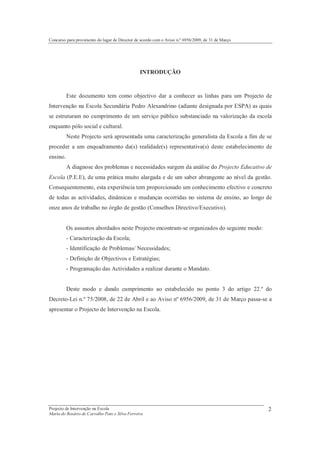 Concurso para provimento do lugar de Director de acordo com o Aviso n.º 6956/2009, de 31 de Março




                                                INTRODUÇÃO



          Este documento tem como objectivo dar a conhecer as linhas para um Projecto de
Intervenção na Escola Secundária Pedro Alexandrino (adiante designada por ESPA) as quais
se estruturam no cumprimento de um serviço público substanciado na valorização da escola
enquanto pólo social e cultural.
          Neste Projecto será apresentada uma caracterização generalista da Escola a fim de se
proceder a um enquadramento da(s) realidade(s) representativa(s) deste estabelecimento de
ensino.
          A diagnose dos problemas e necessidades surgem da análise do Projecto Educativo de
Escola (P.E.E), de uma prática muito alargada e de um saber abrangente ao nível da gestão.
Consequentemente, esta experiência tem proporcionado um conhecimento efectivo e concreto
de todas as actividades, dinâmicas e mudanças ocorridas no sistema de ensino, ao longo de
onze anos de trabalho no órgão de gestão (Conselhos Directivo/Executivo).


          Os assuntos abordados neste Projecto encontram-se organizados do seguinte modo:
          - Caracterização da Escola;
          - Identificação de Problemas/ Necessidades;
          - Definição de Objectivos e Estratégias;
          - Programação das Actividades a realizar durante o Mandato.


          Deste modo e dando cumprimento ao estabelecido no ponto 3 do artigo 22.º do
Decreto-Lei n.º 75/2008, de 22 de Abril e ao Aviso nº 6956/2009, de 31 de Março passa-se a
apresentar o Projecto de Intervenção na Escola.




Projecto de Intervenção na Escola                                                                   2
Maria do Rosário de Carvalho Pato e Silva Ferreira
 