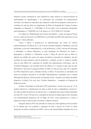 Concurso para provimento do lugar de Director de acordo com o Aviso n.º 6956/2009, de 31 de Março



Desporto Escolar constituem-se como dispositivos muito eficazes no desenvolvimento de
oportunidades de aprendizagem e na valorização das actividades de enriquecimento
curricular. Aos objectivos específicos que subjazem a cada um dos projectos, acrescenta-se o
contributo de cada um deles no cumprimento do Plano de Ocupação dos Tempos Escolares
estipulados no Despacho n.º 13599/2006, de 28 de Junho, com as alterações introduzidas
pelos Despachos n.º 17860/2007, de 13 de Agosto e n.º 19117/2008, de 17 de Julho.
         No âmbito da “Modernização das Escolas Secundárias” a cargo da empresa Parque
Escolar, a partir do ano lectivo de 2009/2010, as actividades da ESPA irão desenvolver-se em
9 espaços, 7 deles unificados.
         Assim, o Bloco A destinar-se-á às aulas/formação dos cursos de carácter
profissionalizante; nos Blocos B, C e D, no piso 0, ficarão instalados a Mediateca, uma sala
polivalente, os Serviços Administrativos, a sala da Direcção, o CNO, o Serviço de Psicologia
e Orientação, os Apoios Educativos, as salas destinadas aos Directores de Turma, a
Reprografia, o Auditório e o Refeitório; no piso 1, Bloco B, salas de aula, no Bloco C,
gabinete de trabalho dos cursos em regime pós-laboral, associação de estudantes, sala dos
auxiliares de acção educativa, sala de professores e cafetaria, no piso 2, situam-se também
salas de aula (Bloco B) e gabinetes de trabalho dos departamentos curriculares, sala do
Conselho Pedagógico e do Conselho Geral; nos Blocos E e F situam-se mais salas de aula,
laboratórios e salas para os projectos/clubes; no Bloco G salas de aula, salas TIC e gabinete
do EPIS (Empresários para a Inclusão Social); no Bloco H decorrerão as actividades dos
cursos de mecânica automóvel; no Pavilhão Gimnodesportivo, partilhado com a Câmara
Municipal de Odivelas, decorrem aulas de Educação Física e inúmeras actividades de âmbito
desportivo: Corfebol, Tiro com Arco, Voleibol, Badminton…, integradas no Programa do
Desporto Escolar.
         O Plano Tecnológico de Educação (PTE) apetrechará a Escola com cerca de 1/3 de
quadros interactivos, videoprojector em todas as salas de aula e computadores à razão de 1
por cada secretária de professor em sala de aula e 1 computador para cada 2 alunos/formandos
nas salas TIC. Com o PTE prevê-se a instalação de Internet em banda larga de alta velocidade
com implementação progressiva até 48 Mbps até 2010. Assim garantir-se-á o acesso à
Internet em todas as salas de aula e em todos os espaços escolares.
         Integrado ainda no PTE será colocado um sistema de videovigilância com um mínimo
de 10 câmaras que visa aumentar a segurança de bens e pessoas na Escola. O cartão
electrónico do aluno, já aplicado na ESPA, verá as suas funcionalidades alargadas não só ao



Projecto de Intervenção na Escola                                                                   5
Maria do Rosário de Carvalho Pato e Silva Ferreira
 