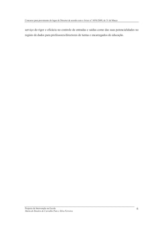 Concurso para provimento do lugar de Director de acordo com o Aviso n.º 6956/2009, de 31 de Março



serviço do rigor e eficácia no controlo de entradas e saídas como das suas potencialidades no
registo de dados para professores/directores de turma e encarregados de educação.




Projecto de Intervenção na Escola                                                                   6
Maria do Rosário de Carvalho Pato e Silva Ferreira
 