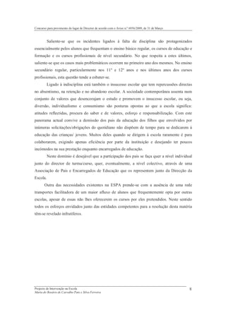 Concurso para provimento do lugar de Director de acordo com o Aviso n.º 6956/2009, de 31 de Março



          Saliente-se que os incidentes ligados à falta de disciplina são protagonizados
essencialmente pelos alunos que frequentam o ensino básico regular, os cursos de educação e
formação e os cursos profissionais de nível secundário. No que respeita a estes últimos,
saliente-se que os casos mais problemáticos ocorrem no primeiro ano dos mesmos. No ensino
secundário regular, particularmente nos 11º e 12º anos e nos últimos anos dos cursos
profissionais, esta questão tende a esbater-se.
          Ligado à indisciplina está também o insucesso escolar que tem repercussões directas
no absentismo, na retenção e no abandono escolar. A sociedade contemporânea assenta num
conjunto de valores que desencorajam o estudo e promovem o insucesso escolar, ou seja,
diversão, individualismo e consumismo são posturas opostas ao que a escola significa:
atitudes reflectidas, procura do saber e de valores, esforço e responsabilização. Com este
panorama actual convive a demissão dos pais da educação dos filhos que envolvidos por
inúmeras solicitações/obrigações do quotidiano não dispõem de tempo para se dedicarem à
educação das crianças/ jovens. Muitos deles quando se dirigem à escola raramente é para
colaborarem, exigindo apenas eficiência por parte da instituição e desejando ter poucos
incómodos na sua prestação enquanto encarregados de educação.
          Neste domínio é desejável que a participação dos pais se faça quer a nível individual
junto do director de turma/curso, quer, eventualmente, a nível colectivo, através de uma
Associação de Pais e Encarregados de Educação que os representem junto da Direcção da
Escola.
       Outra das necessidades existentes na ESPA prende-se com a ausência de uma rede
transportes facilitadora de um maior afluxo de alunos que frequentemente opta por outras
escolas, apesar de essas não lhes oferecerem os cursos por eles pretendidos. Neste sentido
todos os esforços envidados junto das entidades competentes para a resolução desta matéria
têm-se revelado infrutíferos.




Projecto de Intervenção na Escola                                                                   8
Maria do Rosário de Carvalho Pato e Silva Ferreira
 
