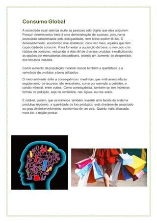Consumo Global
A sociedade atual valoriza muito as pessoas pelo objeto que elas adquirem.
Possuir determinados bens é uma demonstração de sucesso, pois, numa
sociedade caracterizada pela desigualdade, nem todos podem tê-los. O
desenvolvimento económico visa abastecer, cada vez mais, aqueles que têm
capacidade de consumir. Para fomentar a aquisição de bens, o mercado cria
hábitos de consumo, reduzindo a vida útil de diversos produtos e multiplicando
as opções por mercadorias descartáveis, criando um aumento do desperdício
dos recursos naturais.
Como aumento da população mundial cresce também a quantidade e a
variedade de produtos e bens utilizados.
O meio ambiente sofre a consequências imediatas, que está associada ao
esgotamento de recursos não renováveis, como por exemplo o petróleo, o
carvão mineral, entre outros. Como consequência, também se tem inúmeras
formas de poluição, seja na atmosfera, nas águas, ou nos solos.
É notável, porém, que os números também revelam uma faceta do sistema
produtivo moderno: a quantidade de lixo produzido está diretamente associado
ao grau de desenvolvimento económico de um país. Quanto mais abastada,
mais lixo a nação produz.
 