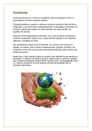 Ambiente
O ato de consumo em si não é um problema, este é necessário à vida e à
sobrevivência de toda e qualquer espécie.
O grande problema é quando o consumo de bens e serviços é feito de forma
exagerada, o que pode levar consequentemente a exploração em excesso de
recursos naturais que existem no nosso planeta, que pode interferir no
equilíbrio do planeta.
Segundo várias organizações ambientais, nós, seres humanos já estamos a
consumir consumindo mais do que a capacidade do planeta de se regenerar,
alterando o equilíbrio da Terra.
Isto naturalmente proporciona um aumento no consumo dos recursos do
planeta, no entanto, este consumo é extremamente desigual. Enquanto uns
consomem muito mais do que suas necessidades básicas, outros sofrem com
a falta de recursos.
Neste caso, o gás carbónico pode ser usado como referência para expressar a
produção e o consumo de bens e serviços. Deste modo os números mostram
que, embora a população mundial tenha crescido muito, a desigualdade social
e o consumo excessivo de uma pequena parcela da população são os
principais agravantes.
 