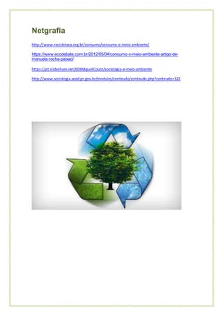 Netgrafia
http://www.recicloteca.org.br/consumo/consumo-e-meio-ambiente/
https://www.ecodebate.com.br/2012/05/04/consumo-x-meio-ambiente-artigo-de-
manuela-rocha-paixao/
https://pt.slideshare.net/EEBMiguelCouto/sociologia-e-meio-ambiente
http://www.sociologia.seed.pr.gov.br/modules/conteudo/conteudo.php?conteudo=322
 