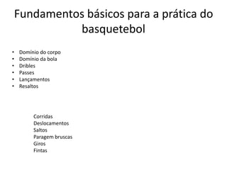 Fundamentos básicos para a prática do
basquetebol
•
•
•
•
•
•

Domínio do corpo
Domínio da bola
Dribles
Passes
Lançamentos
Resaltos

Corridas
Deslocamentos
Saltos
Paragem bruscas
Giros
Fintas

 