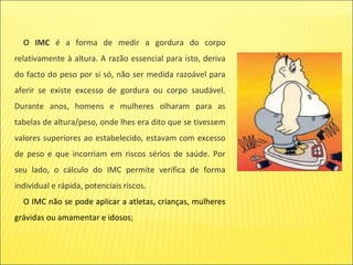 O   IMC  é a forma de medir a gordura do corpo relativamente à altura. A razão essencial para isto, deriva do facto do peso por si só, não ser medida razoável para aferir se existe excesso de gordura ou corpo saudável. Durante anos, homens e mulheres olharam para as tabelas de altura/peso, onde lhes era dito que se tivessem valores superiores ao estabelecido, estavam com excesso de peso e que incorriam em riscos sérios de saúde. Por seu lado, o cálculo do IMC permite verifica de forma individual e rápida, potenciais riscos. O IMC não se pode aplicar a atletas, crianças, mulheres grávidas ou amamentar e idosos; 
