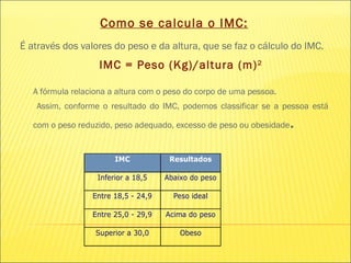 Como se calcula o IMC: É através dos valores do peso e da altura, que se faz o cálculo do IMC.   IMC = Peso (Kg)/altura (m) 2   A fórmula relaciona a altura com o peso do corpo de uma pessoa.   Assim, conforme o resultado do IMC, podemos classificar se a pessoa está com o peso reduzido, peso adequado, excesso de peso ou obesidade .  