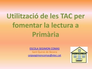 ESCOLA SEGIMON COMAS
Sant Quirze de Besora
ceipsegimoncomas@xtec.cat
Utilització de les TAC per
fomentar la lectura a
Primària
 