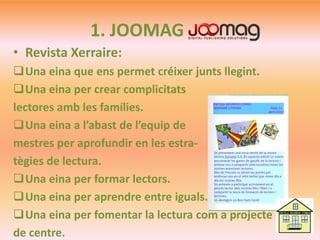 1. JOOMAG
• Revista Xerraire:
Una eina que ens permet créixer junts llegint.
Una eina per crear complicitats
lectores amb les famílies.
Una eina a l’abast de l’equip de
mestres per aprofundir en les estra-
tègies de lectura.
Una eina per formar lectors.
Una eina per aprendre entre iguals.
Una eina per fomentar la lectura com a projecte
de centre.
 