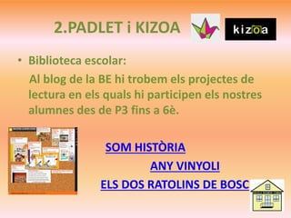 2.PADLET i KIZOA
• Biblioteca escolar:
Al blog de la BE hi trobem els projectes de
lectura en els quals hi participen els nostres
alumnes des de P3 fins a 6è.
SOM HISTÒRIA
ANY VINYOLI
ELS DOS RATOLINS DE BOSC
 