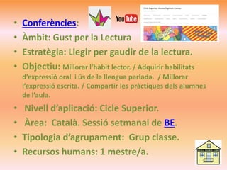 • Conferències:
• Àmbit: Gust per la Lectura
• Estratègia: Llegir per gaudir de la lectura.
• Objectiu: Millorar l’hàbit lector. / Adquirir habilitats
d’expressió oral i ús de la llengua parlada. / Millorar
l’expressió escrita. / Compartir les pràctiques dels alumnes
de l’aula.
• Nivell d’aplicació: Cicle Superior.
• Àrea: Català. Sessió setmanal de BE.
• Tipologia d’agrupament: Grup classe.
• Recursos humans: 1 mestre/a.
 