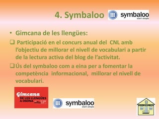 4. Symbaloo
• Gimcana de les llengües:
 Participació en el concurs anual del CNL amb
l’objectiu de millorar el nivell de vocabulari a partir
de la lectura activa del blog de l’activitat.
Ús del symbaloo com a eina per a fomentar la
competència informacional, millorar el nivell de
vocabulari.
 