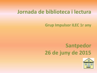 Jornada de biblioteca i lectura
Grup Impulsor ILEC 1r any
Santpedor
26 de juny de 2015
 