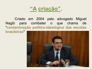 “A criação”.
Criado em 2004 pelo advogado Miguel
Nagib para combater o que chama de
"contaminação político-ideológica das escolas
brasileiras"
 