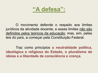 “A defesa”:
O movimento defende o respeito aos limites
jurídicos da atividade docente, e esses limites não são
definidos pelos teóricos da educação, mas, sim, pelas
leis do país, a começar pela Constituição Federal.
Traz como princípios a neutralidade política,
ideológica e religiosa do Estado, o pluralismo de
ideias e a liberdade de consciência e crença.
 